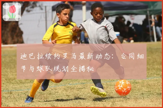 迪巴拉续约罗马最新动态：合同细节与球队规划全揭秘