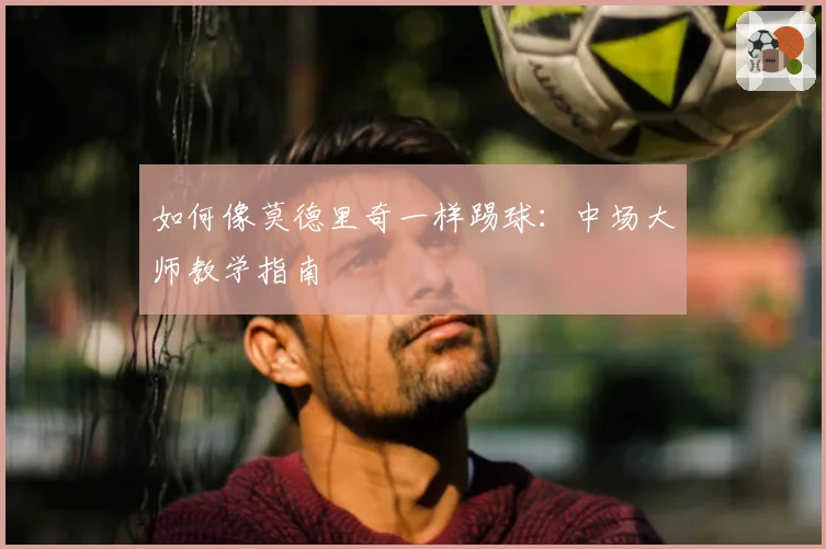 如何像莫德里奇一样踢球：中场大师教学指南