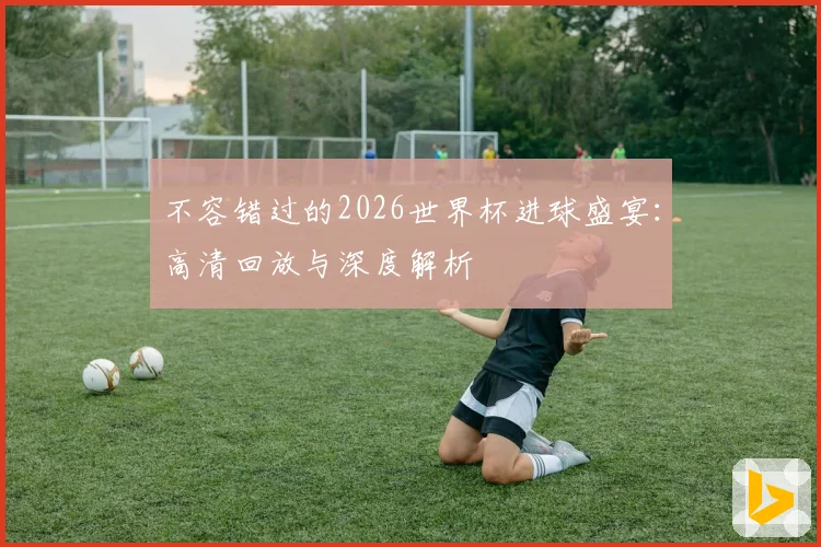 不容错过的2026世界杯进球盛宴：高清回放与深度解析