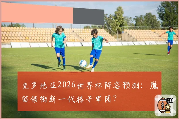 克罗地亚2026世界杯阵容预测：魔笛领衔新一代格子军团？