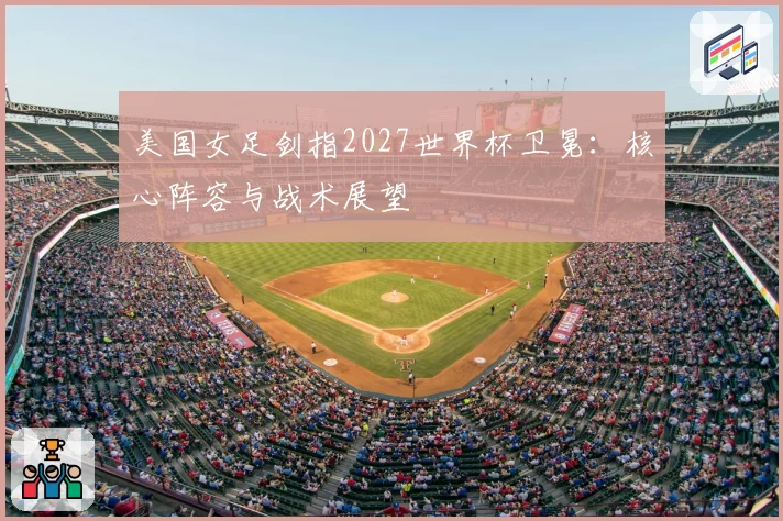 美国女足剑指2027世界杯卫冕：核心阵容与战术展望