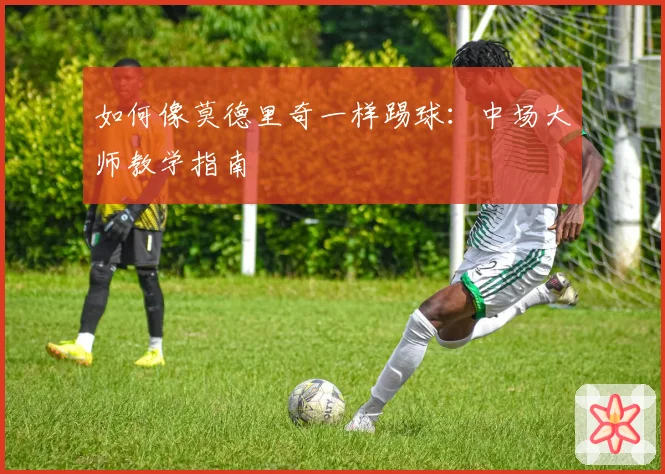 如何像莫德里奇一样踢球：中场大师教学指南