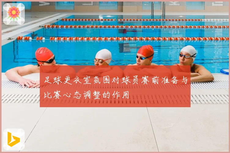 足球更衣室氛围对球员赛前准备与比赛心态调整的作用