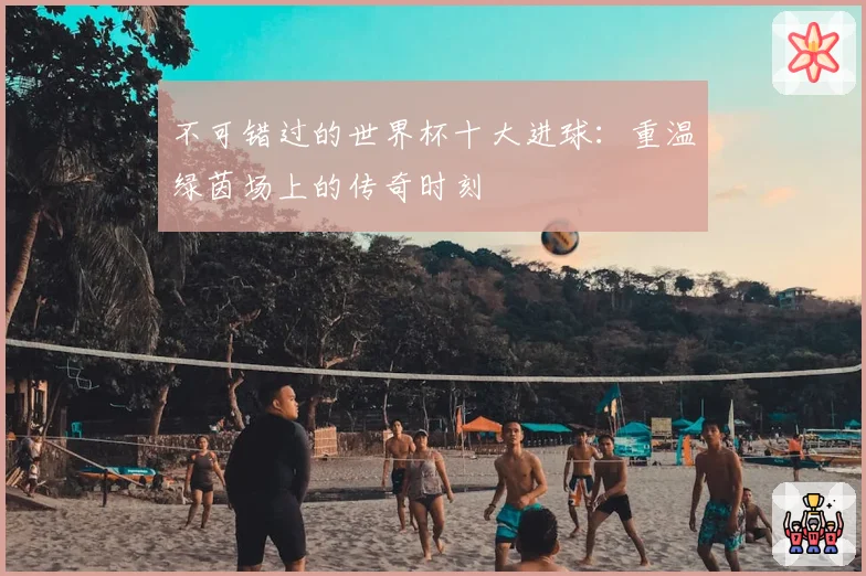 不可错过的世界杯十大进球：重温绿茵场上的传奇时刻