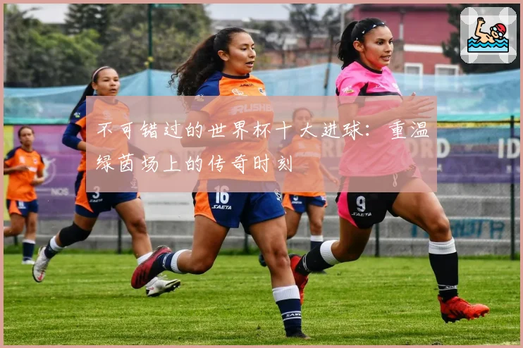 不可错过的世界杯十大进球：重温绿茵场上的传奇时刻