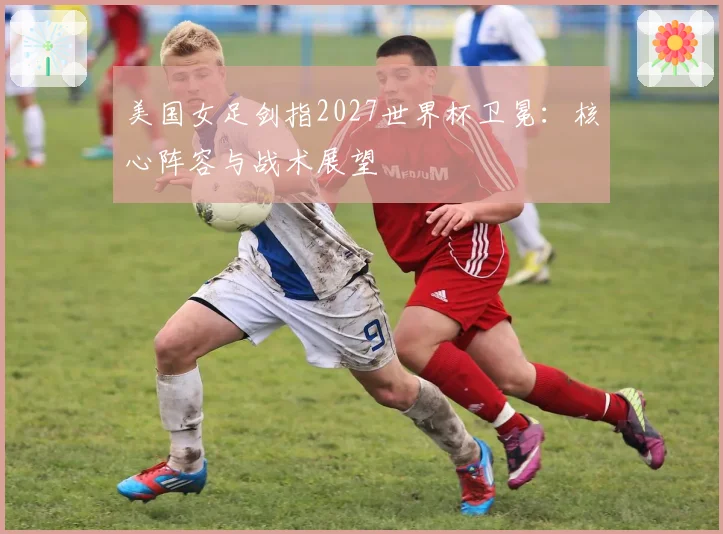 美国女足剑指2027世界杯卫冕：核心阵容与战术展望