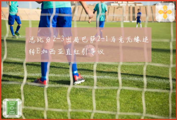 总比分2-3出局巴萨2-1马竞无缘逆转E加西亚直红引争议