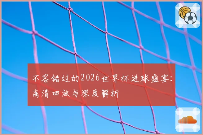 不容错过的2026世界杯进球盛宴：高清回放与深度解析
